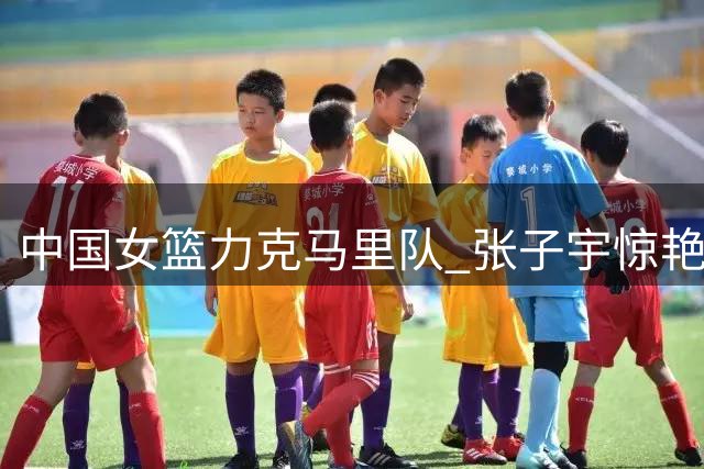 中国女篮力克马里队 张子宇惊艳封盖锁定胜局