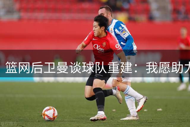 篮网后卫曼谈球队重建：我愿助力扭转局面
